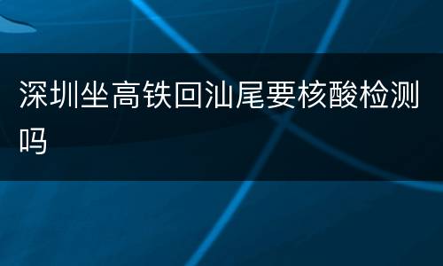 深圳坐高铁回汕尾要核酸检测吗