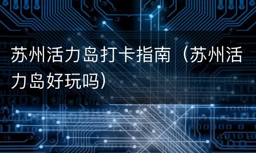 苏州活力岛打卡指南（苏州活力岛好玩吗）