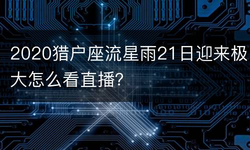 2020猎户座流星雨21日迎来极大怎么看直播？