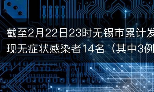 截至2月22日23时无锡市累计发现无症状感染者14名（其中3例转为确诊）