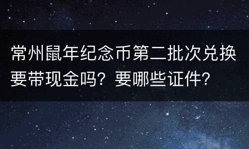 常州鼠年纪念币第二批次兑换要带现金吗？要哪些证件？