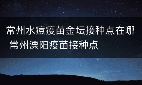 常州水痘疫苗金坛接种点在哪 常州溧阳疫苗接种点