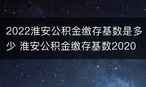 2022淮安公积金缴存基数是多少 淮安公积金缴存基数2020