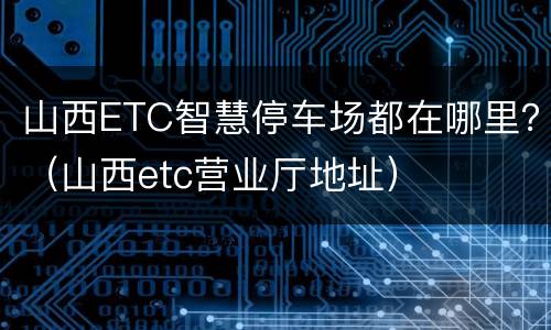 山西ETC智慧停车场都在哪里？（山西etc营业厅地址）
