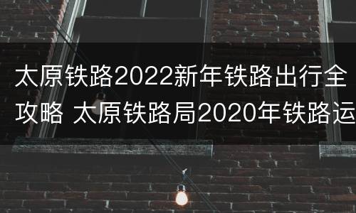 太原铁路2022新年铁路出行全攻略 太原铁路局2020年铁路运行图