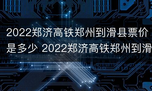 2022郑济高铁郑州到滑县票价是多少 2022郑济高铁郑州到滑县票价是多少元