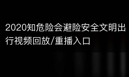 2020知危险会避险安全文明出行视频回放/重播入口