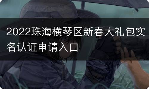 2022珠海横琴区新春大礼包实名认证申请入口