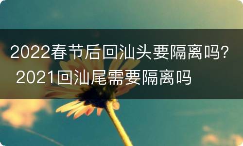 2022春节后回汕头要隔离吗？ 2021回汕尾需要隔离吗