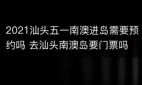 2021汕头五一南澳进岛需要预约吗 去汕头南澳岛要门票吗
