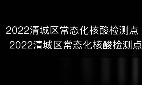 2022清城区常态化核酸检测点 2022清城区常态化核酸检测点在哪里