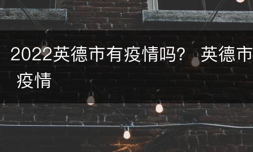 2022英德市有疫情吗？ 英德市 疫情