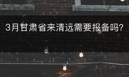 3月甘肃省来清远需要报备吗？