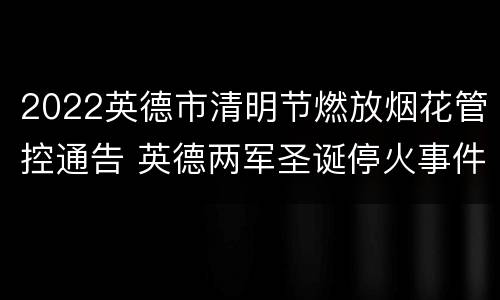 2022英德市清明节燃放烟花管控通告 英德两军圣诞停火事件
