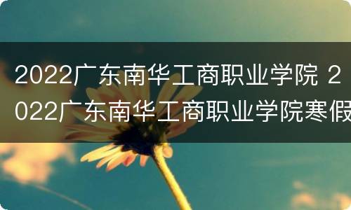 2022广东南华工商职业学院 2022广东南华工商职业学院寒假