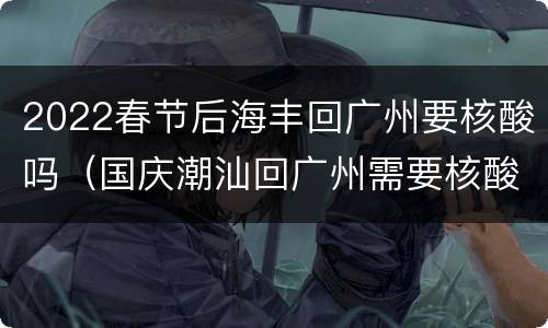 2022春节后海丰回广州要核酸吗（国庆潮汕回广州需要核酸吗）