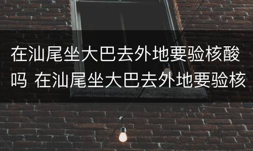 在汕尾坐大巴去外地要验核酸吗 在汕尾坐大巴去外地要验核酸吗今天
