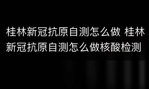 桂林新冠抗原自测怎么做 桂林新冠抗原自测怎么做核酸检测