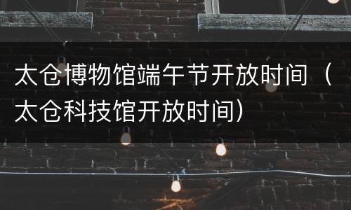 太仓博物馆端午节开放时间（太仓科技馆开放时间）