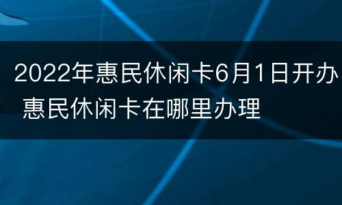 2022年惠民休闲卡6月1日开办 惠民休闲卡在哪里办理