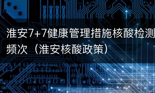 淮安7+7健康管理措施核酸检测频次（淮安核酸政策）