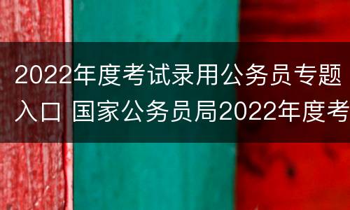2022年度考试录用公务员专题入口 国家公务员局2022年度考试录用公务员专题