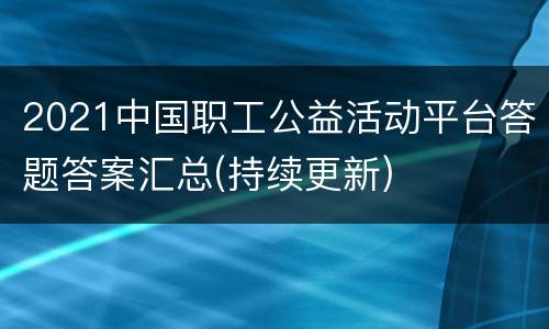 2021中国职工公益活动平台答题答案汇总(持续更新)