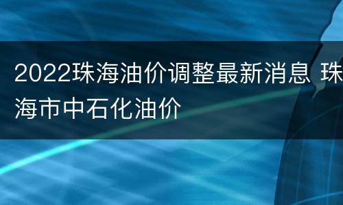 2022珠海油价调整最新消息 珠海市中石化油价