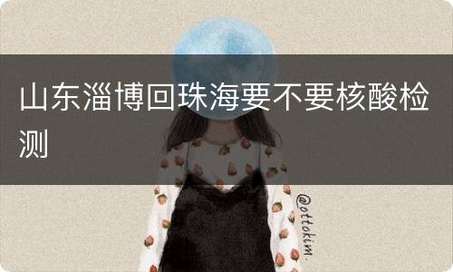 山东淄博回珠海要不要核酸检测