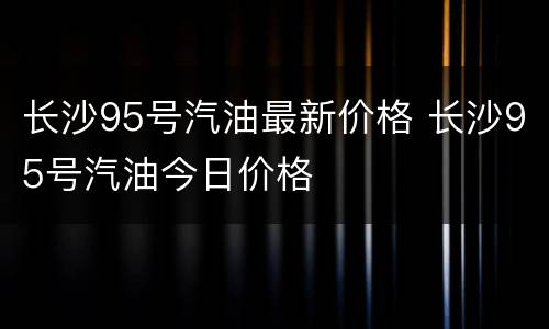 长沙95号汽油最新价格 长沙95号汽油今日价格