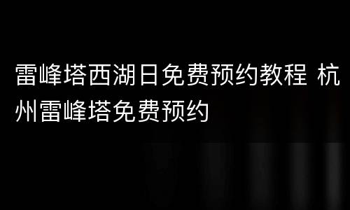 雷峰塔西湖日免费预约教程 杭州雷峰塔免费预约
