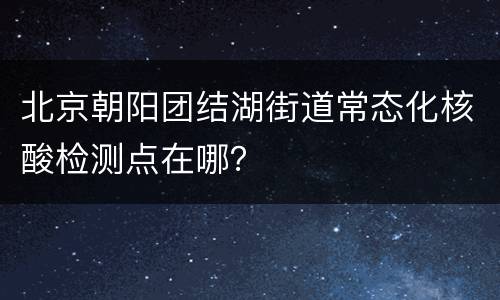 北京朝阳团结湖街道常态化核酸检测点在哪？