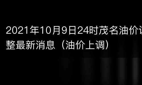 2021年10月9日24时茂名油价调整最新消息（油价上调）