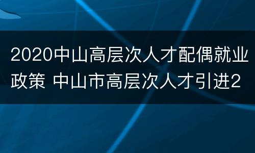 2020中山高层次人才配偶就业政策 中山市高层次人才引进2020