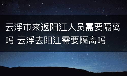 云浮市来返阳江人员需要隔离吗 云浮去阳江需要隔离吗