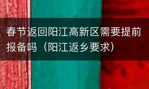 春节返回阳江高新区需要提前报备吗（阳江返乡要求）