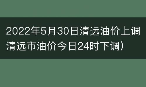 2022年5月30日清远油价上调（清远市油价今日24时下调）
