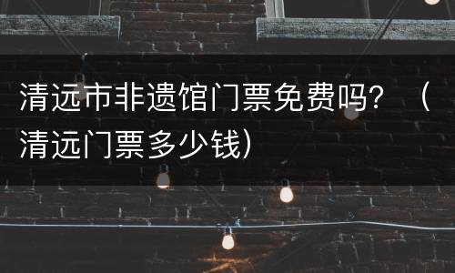 清远市非遗馆门票免费吗？（清远门票多少钱）