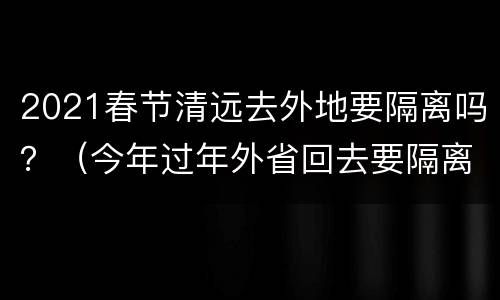 2021春节清远去外地要隔离吗？（今年过年外省回去要隔离吗）
