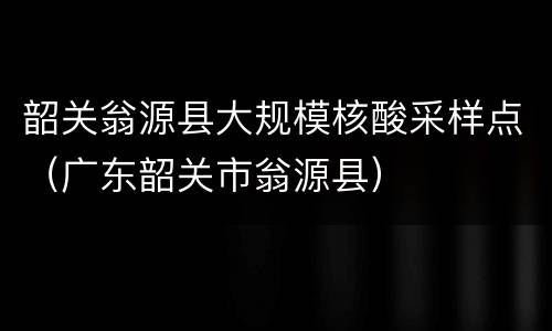 韶关翁源县大规模核酸采样点（广东韶关市翁源县）