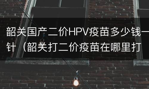 韶关国产二价HPV疫苗多少钱一针（韶关打二价疫苗在哪里打）