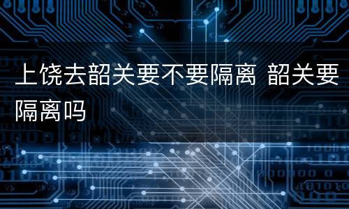 上饶去韶关要不要隔离 韶关要隔离吗