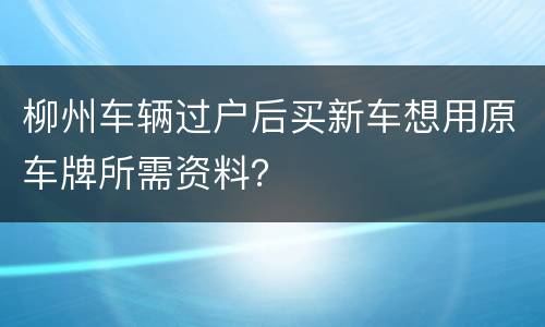 柳州车辆过户后买新车想用原车牌所需资料？