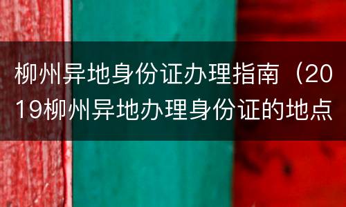 柳州异地身份证办理指南（2019柳州异地办理身份证的地点在哪里）