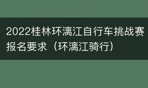 2022桂林环漓江自行车挑战赛报名要求（环漓江骑行）