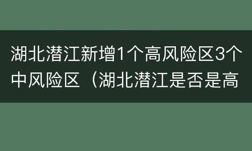 湖北潜江新增1个高风险区3个中风险区（湖北潜江是否是高风险地区）