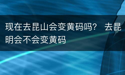 现在去昆山会变黄码吗？ 去昆明会不会变黄码
