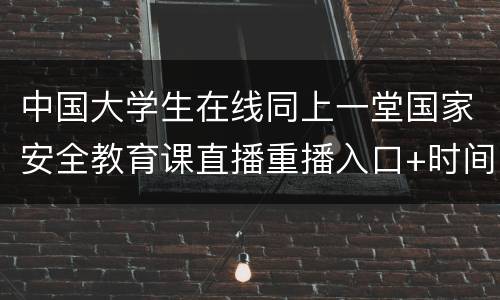 中国大学生在线同上一堂国家安全教育课直播重播入口+时间
