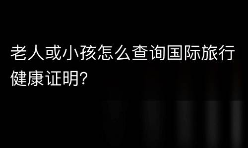 老人或小孩怎么查询国际旅行健康证明？
