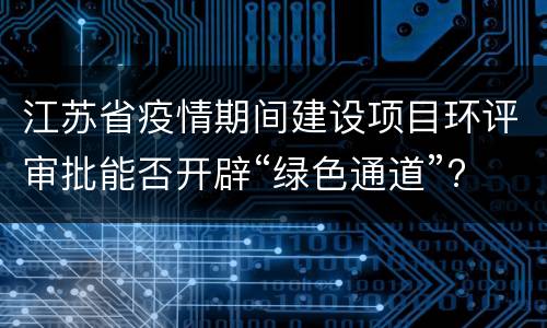 江苏省疫情期间建设项目环评审批能否开辟“绿色通道”?